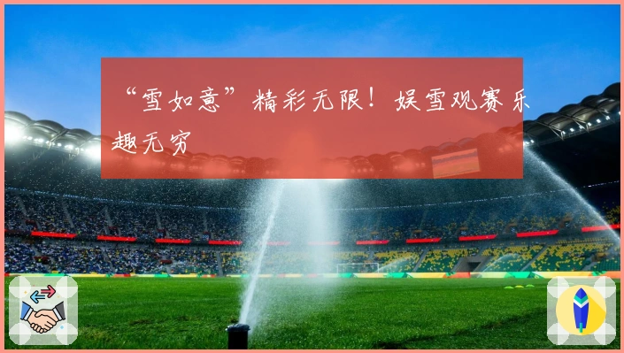 “雪如意”精彩无限！娱雪观赛乐趣无穷