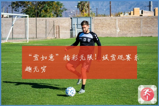 “雪如意”精彩无限！娱雪观赛乐趣无穷