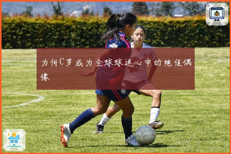 为何C罗成为全球球迷心中的绝佳偶像