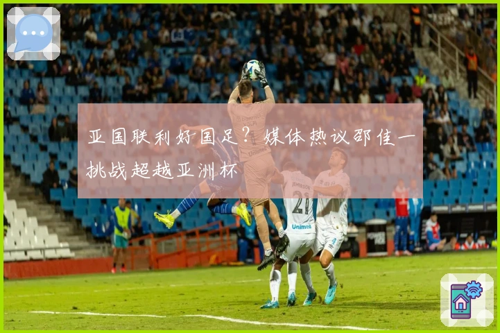 亚国联利好国足？媒体热议邵佳一挑战超越亚洲杯