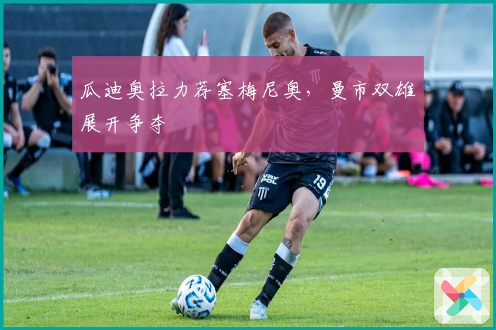 瓜迪奥拉力荐塞梅尼奥,曼市双雄展开争夺