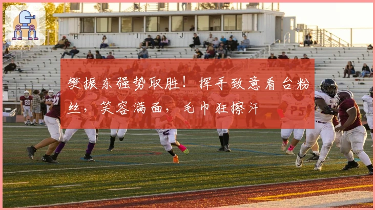 樊振东强势取胜！挥手致意看台粉丝，笑容满面，毛巾狂擦汗