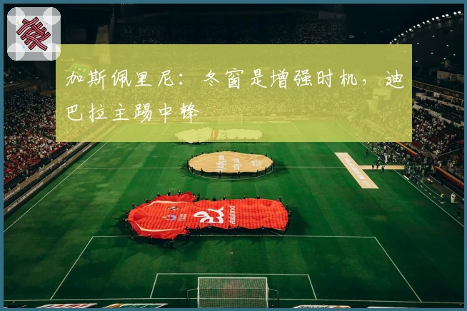 加斯佩里尼：冬窗是增强时机，迪巴拉主踢中锋